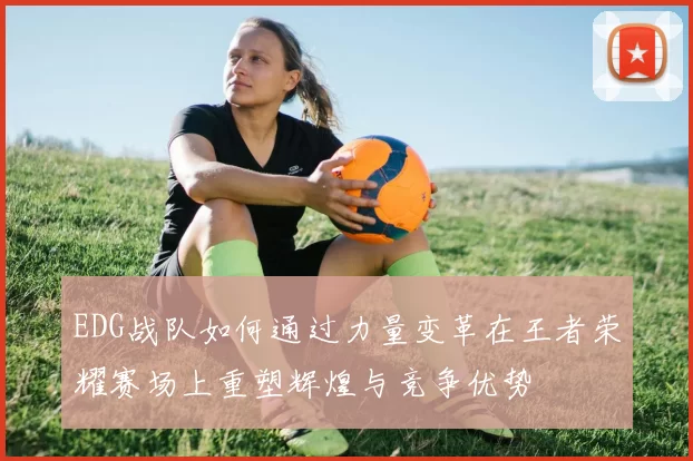 EDG战队如何通过力量变革在王者荣耀赛场上重塑辉煌与竞争优势