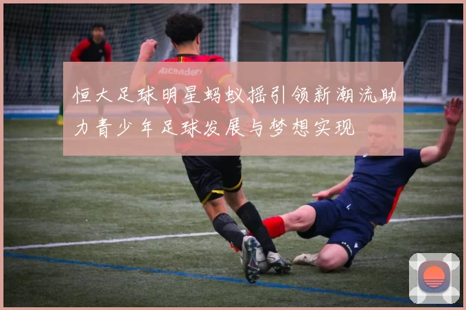 恒大足球明星蚂蚁摇引领新潮流助力青少年足球发展与梦想实现