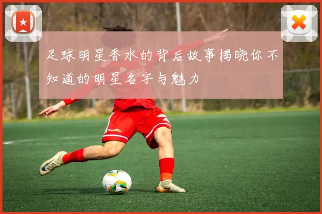 足球明星香水的背后故事揭晓你不知道的明星名字与魅力