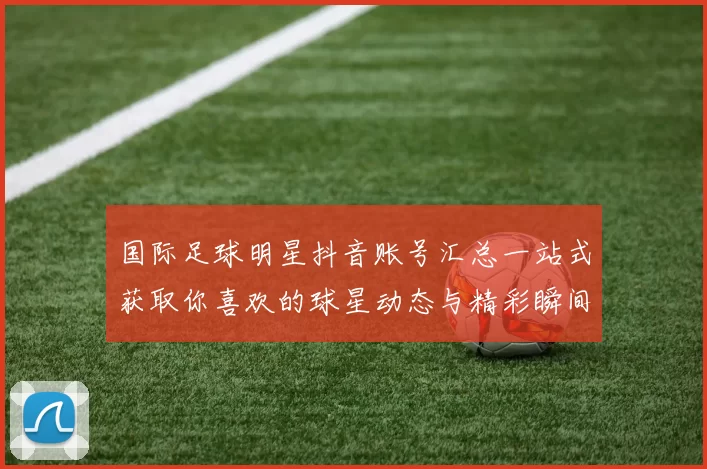 国际足球明星抖音账号汇总一站式获取你喜欢的球星动态与精彩瞬间