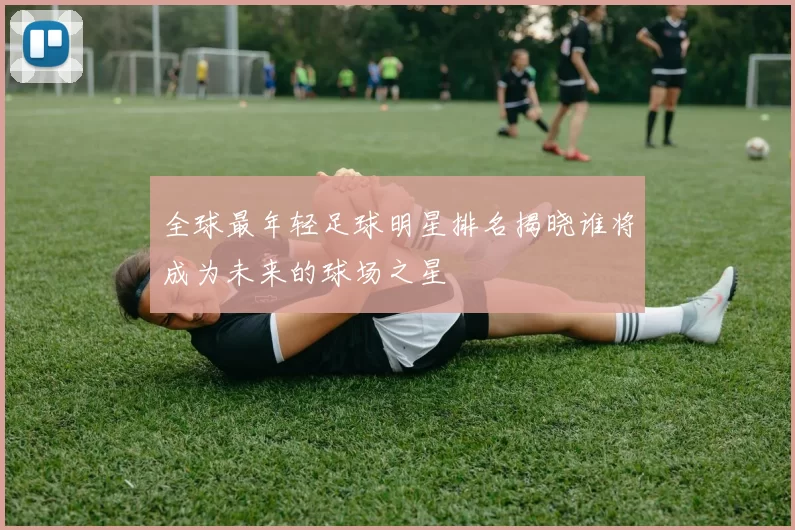 全球最年轻足球明星排名揭晓谁将成为未来的球场之星