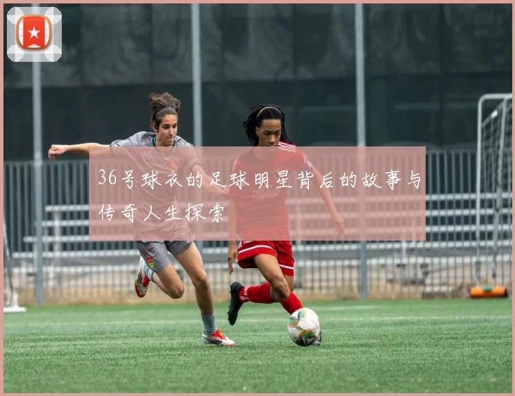 36号球衣的足球明星背后的故事与传奇人生探索