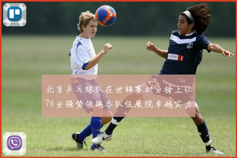 北京乒乓球队在世锦赛积分榜上以76分强势领跑各队伍展现卓越实力