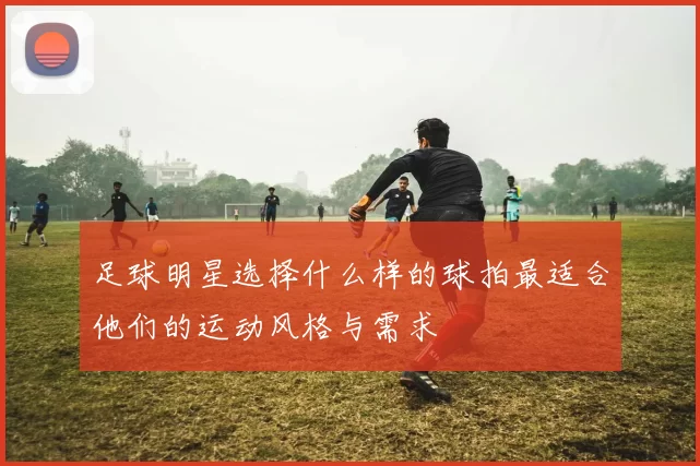 足球明星选择什么样的球拍最适合他们的运动风格与需求