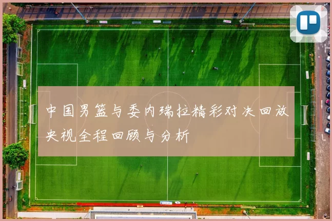中国男篮与委内瑞拉精彩对决回放央视全程回顾与分析