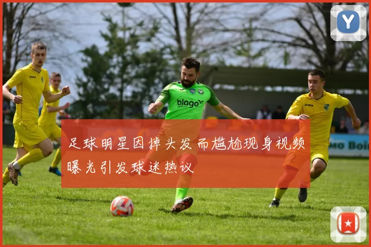 足球明星因掉头发而尴尬现身视频曝光引发球迷热议