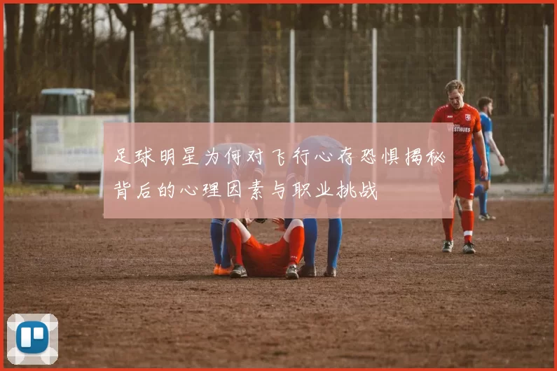 足球明星为何对飞行心存恐惧揭秘背后的心理因素与职业挑战