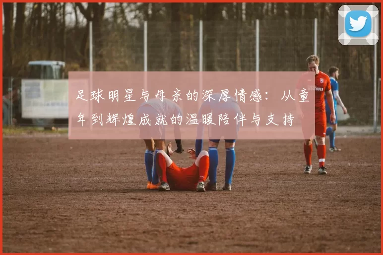 足球明星与母亲的深厚情感：从童年到辉煌成就的温暖陪伴与支持