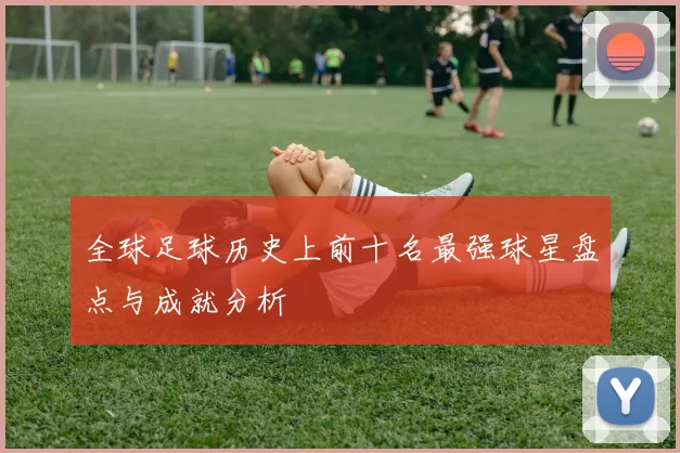 全球足球历史上前十名最强球星盘点与成就分析