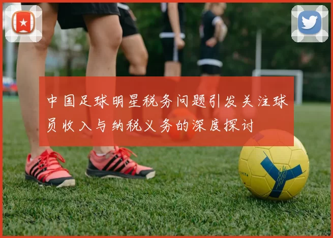 中国足球明星税务问题引发关注球员收入与纳税义务的深度探讨