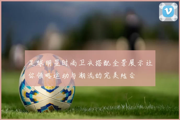 足球明星时尚卫衣搭配全景展示让你领略运动与潮流的完美结合