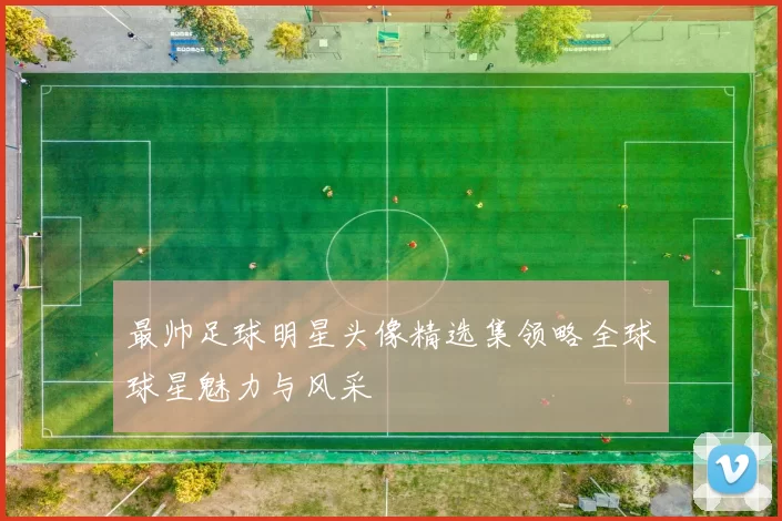 最帅足球明星头像精选集领略全球球星魅力与风采