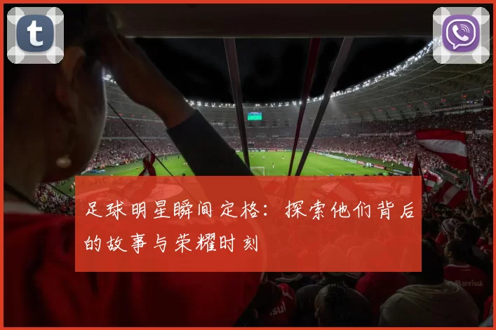 足球明星瞬间定格：探索他们背后的故事与荣耀时刻