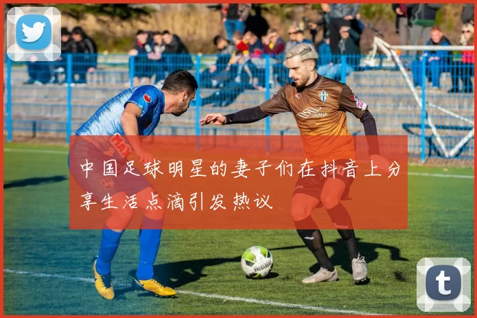 中国足球明星的妻子们在抖音上分享生活点滴引发热议
