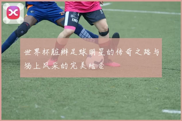 世界杯脏辫足球明星的传奇之路与场上风采的完美结合