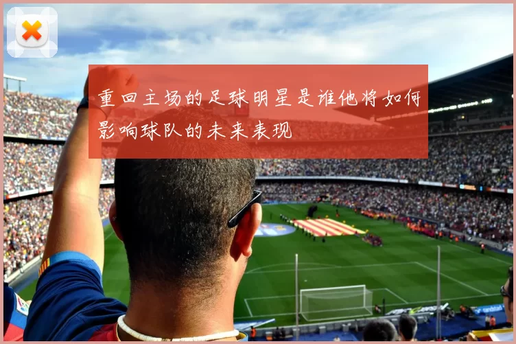 重回主场的足球明星是谁他将如何影响球队的未来表现