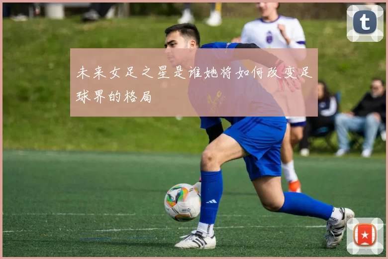未来女足之星是谁她将如何改变足球界的格局