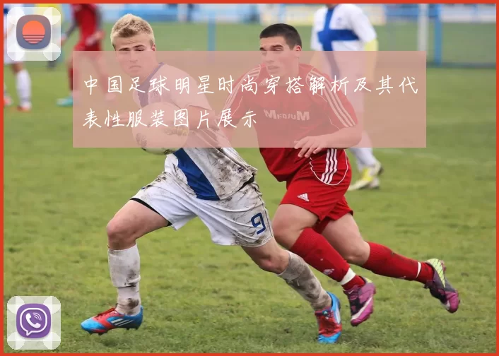 中国足球明星时尚穿搭解析及其代表性服装图片展示