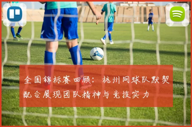 全国锦标赛回顾：杭州网球队默契配合展现团队精神与竞技实力
