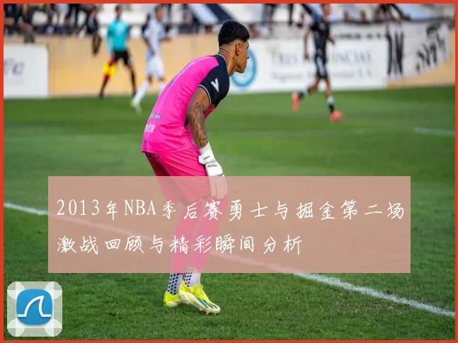 2013年NBA季后赛勇士与掘金第二场激战回顾与精彩瞬间分析