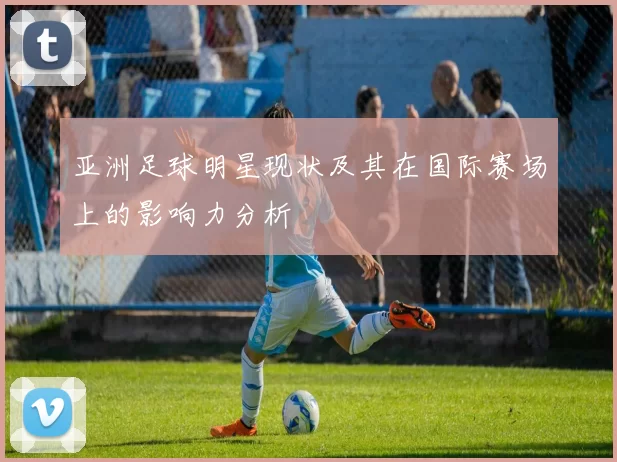 亚洲足球明星现状及其在国际赛场上的影响力分析
