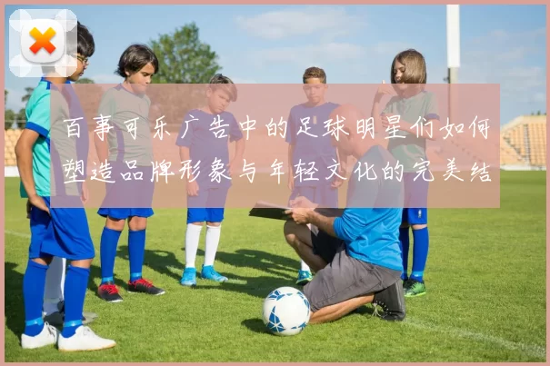 百事可乐广告中的足球明星们如何塑造品牌形象与年轻文化的完美结合