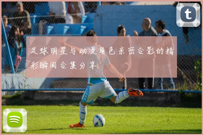 足球明星与动漫角色亲密合影的精彩瞬间合集分享