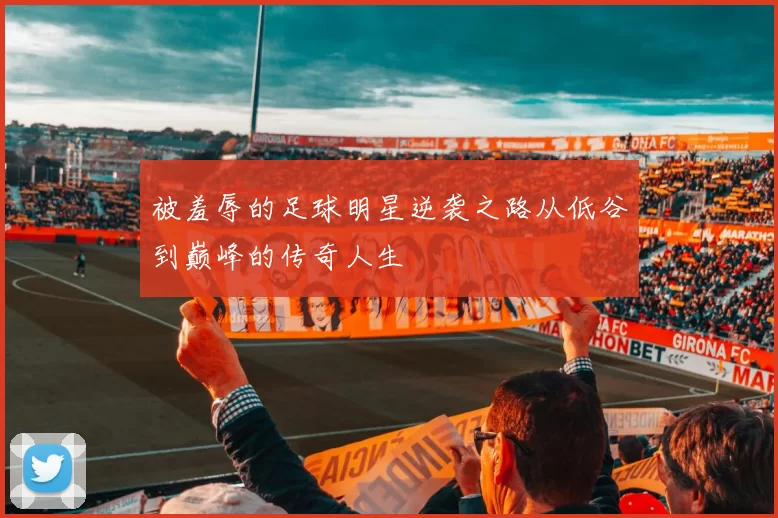被羞辱的足球明星逆袭之路从低谷到巅峰的传奇人生