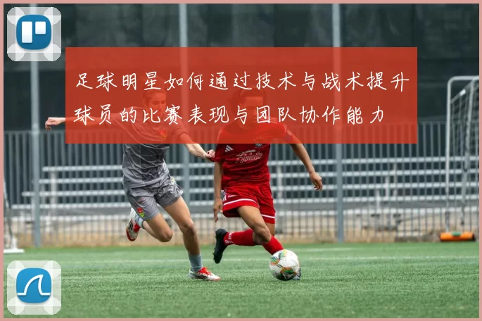 足球明星如何通过技术与战术提升球员的比赛表现与团队协作能力