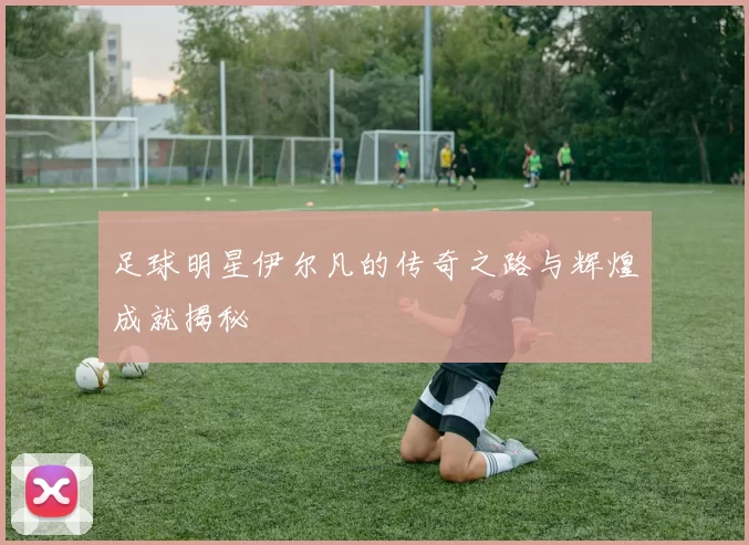 足球明星伊尔凡的传奇之路与辉煌成就揭秘