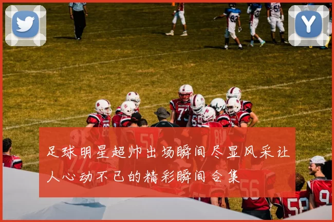 足球明星超帅出场瞬间尽显风采让人心动不已的精彩瞬间合集