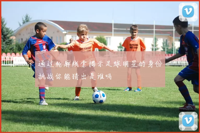 通过轮廓线索揭示足球明星的身份挑战你能猜出是谁吗