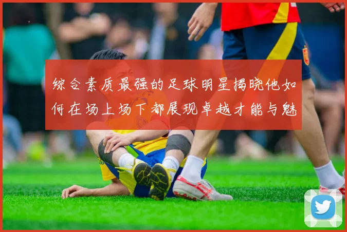 综合素质最强的足球明星揭晓他如何在场上场下都展现卓越才能与魅力