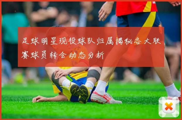 足球明星现役球队归属揭秘各大联赛球员转会动态分析