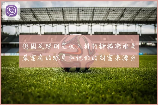 德国足球明星收入排行榜揭晓谁是最富有的球员和他们的财富来源分析