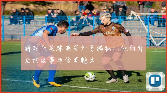 新时代足球明星外号揭秘：他们背后的故事与传奇魅力