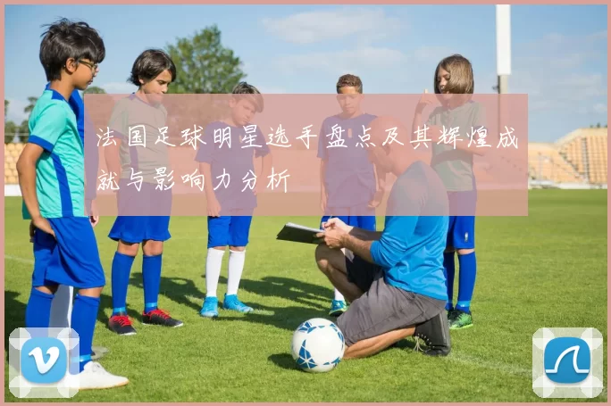 法国足球明星选手盘点及其辉煌成就与影响力分析