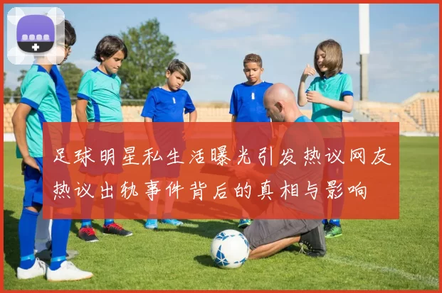 足球明星私生活曝光引发热议网友热议出轨事件背后的真相与影响