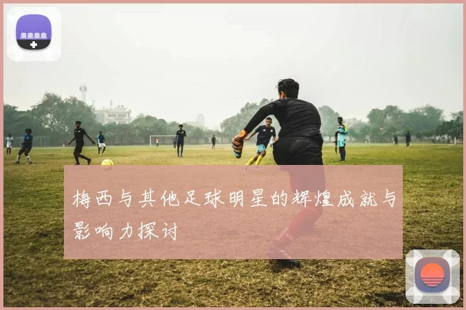 梅西与其他足球明星的辉煌成就与影响力探讨